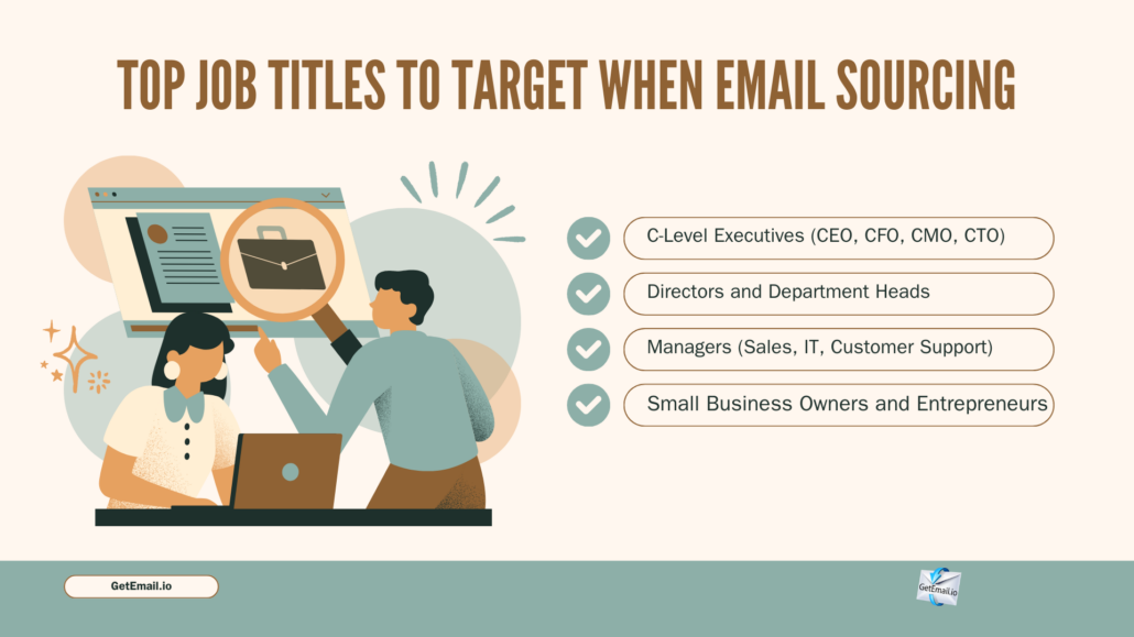 Top Job Titles to Target When Email Sourcing. 1. C-Level Executives (CEO, CFO, CMO, CTO) 2. Directors and Department Heads 3. Managers (Sales, IT, Product, Customer Support) 4. Small Business Owners and Entrepreneurs