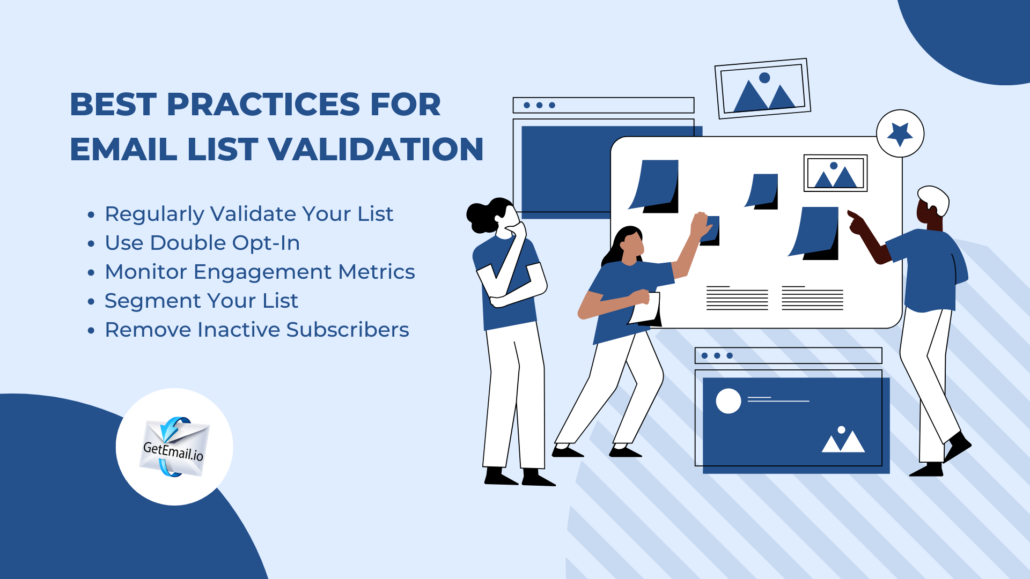 What are the best practices for email list validation? Validate your list regularly, use double opt-in, monitor engagement rates, segment your list and clean the list consisting inactive subscribers.